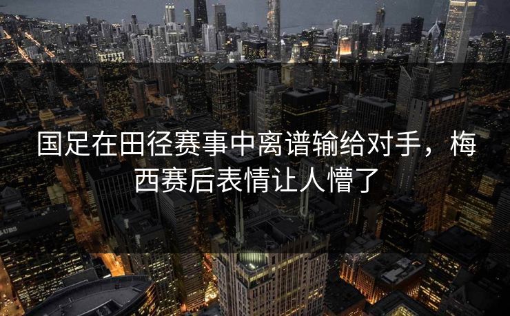国足在田径赛事中离谱输给对手，梅西赛后表情让人懵了