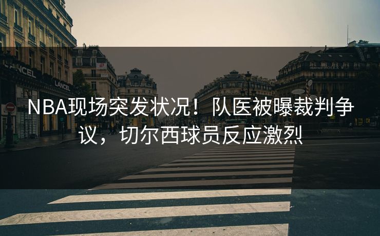 NBA现场突发状况!队医被曝裁判争议,切尔西球员反应激烈