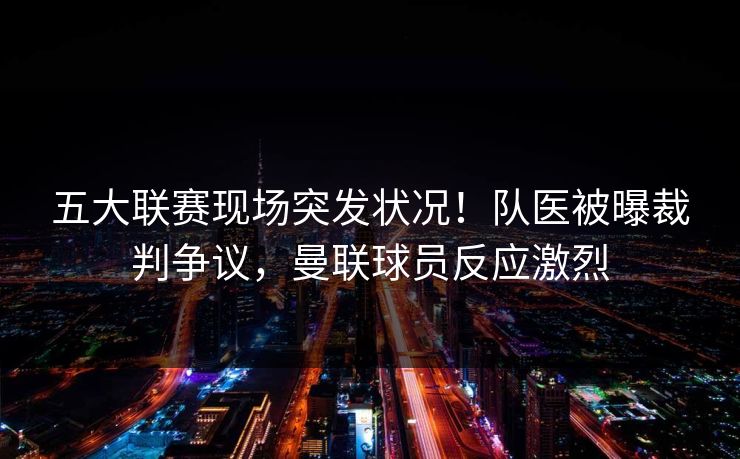 五大联赛现场突发状况!队医被曝裁判争议,曼联球员反应激烈